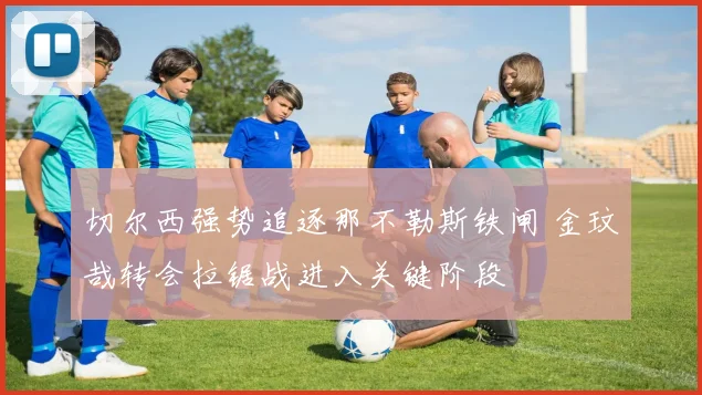 切尔西强势追逐那不勒斯铁闸 金玟哉转会拉锯战进入关键阶段