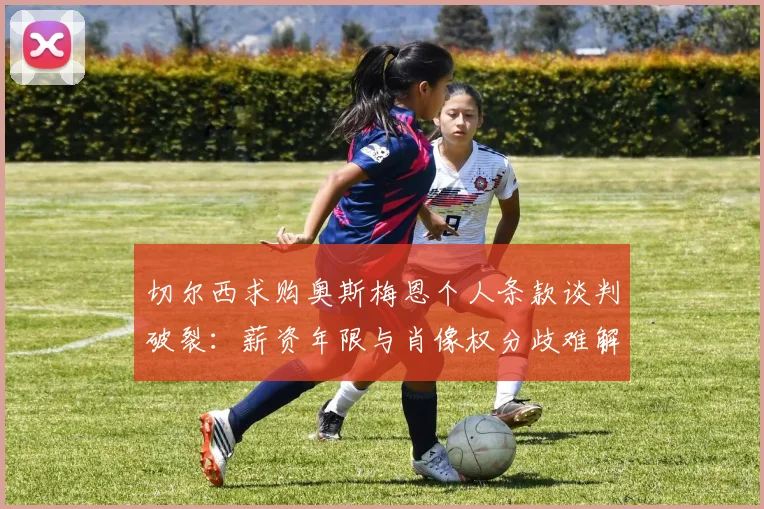 切尔西求购奥斯梅恩个人条款谈判破裂：薪资年限与肖像权分歧难解