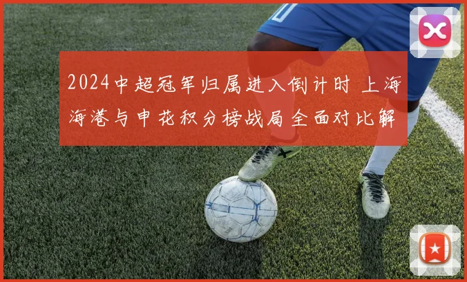 2024中超冠军归属进入倒计时 上海海港与申花积分榜战局全面对比解析