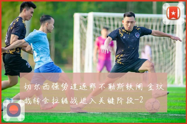 切尔西强势追逐那不勒斯铁闸 金玟哉转会拉锯战进入关键阶段