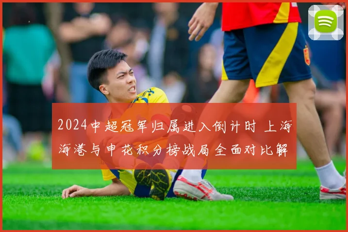 2024中超冠军归属进入倒计时 上海海港与申花积分榜战局全面对比解析