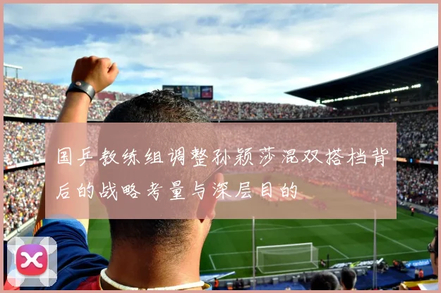 国乒教练组调整孙颖莎混双搭档背后的战略考量与深层目的