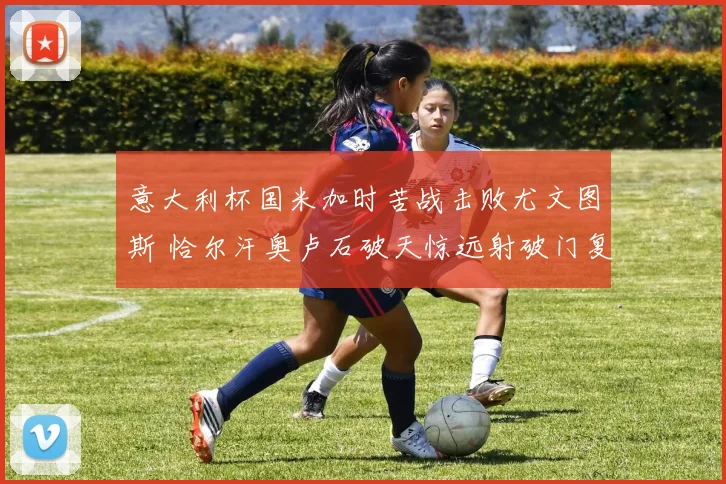 意大利杯国米加时苦战击败尤文图斯 恰尔汗奥卢石破天惊远射破门复盘