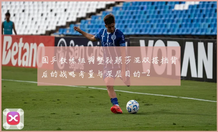国乒教练组调整孙颖莎混双搭档背后的战略考量与深层目的
