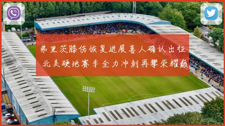 弗里茨膝伤恢复进展喜人确认出征 北美硬地赛季全力冲刺再攀荣耀巅峰