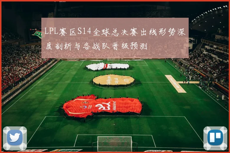 LPL赛区S14全球总决赛出线形势深度剖析与各战队晋级预测
