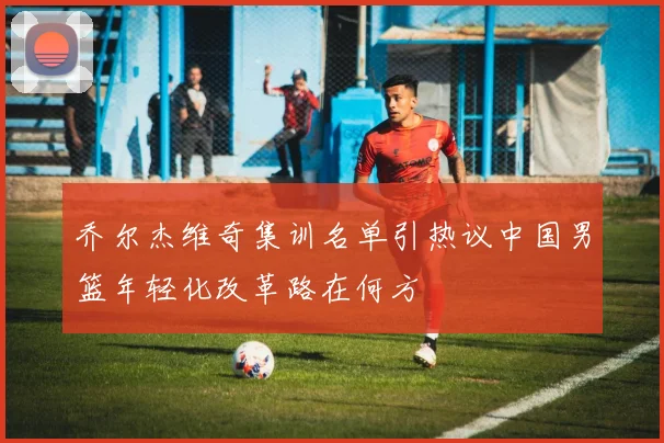 乔尔杰维奇集训名单引热议中国男篮年轻化改革路在何方