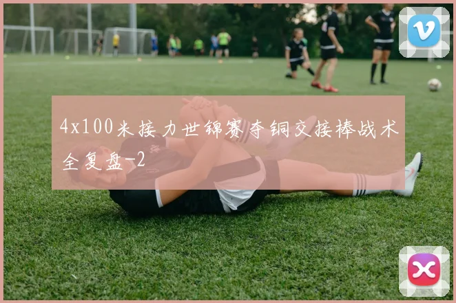 4x100米接力世锦赛夺铜交接棒战术全复盘
