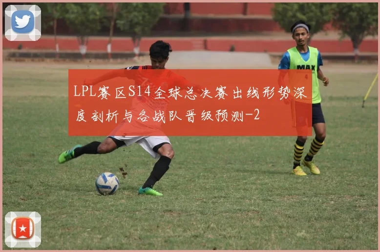 LPL赛区S14全球总决赛出线形势深度剖析与各战队晋级预测